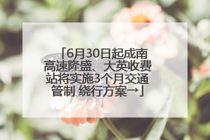 6月30日起成南高速隆盛、大英收费站将实施3个月交通管制 绕行方案→